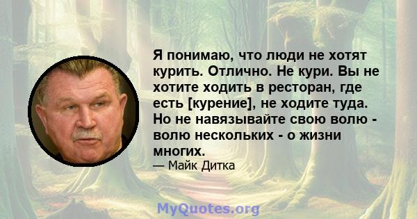 Я понимаю, что люди не хотят курить. Отлично. Не кури. Вы не хотите ходить в ресторан, где есть [курение], не ходите туда. Но не навязывайте свою волю - волю нескольких - о жизни многих.