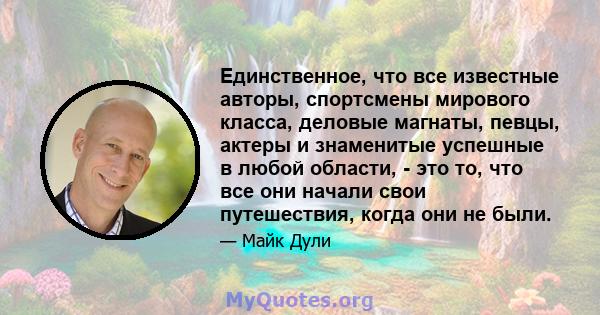 Единственное, что все известные авторы, спортсмены мирового класса, деловые магнаты, певцы, актеры и знаменитые успешные в любой области, - это то, что все они начали свои путешествия, когда они не были.