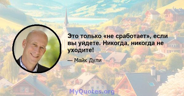 Это только «не сработает», если вы уйдете. Никогда, никогда не уходите!