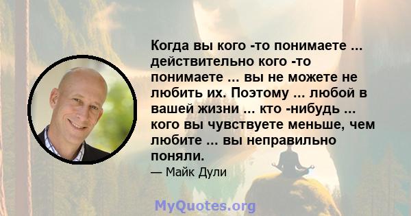 Когда вы кого -то понимаете ... действительно кого -то понимаете ... вы не можете не любить их. Поэтому ... любой в вашей жизни ... кто -нибудь ... кого вы чувствуете меньше, чем любите ... вы неправильно поняли.