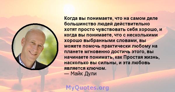 Когда вы понимаете, что на самом деле большинство людей действительно хотят просто чувствовать себя хорошо, и когда вы понимаете, что с несколькими хорошо выбранными словами, вы можете помочь практически любому на