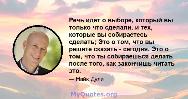 Речь идет о выборе, который вы только что сделали, и тех, которые вы собираетесь сделать; Это о том, что вы решите сказать - сегодня. Это о том, что ты собираешься делать после того, как закончишь читать это.