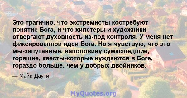 Это трагично, что экстремисты коотребуют понятие Бога, и что хипстеры и художники отвергают духовность из-под контроля. У меня нет фиксированной идеи Бога. Но я чувствую, что это мы-запутанные, наполовину сумасшедшие,