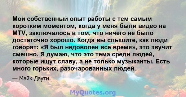 Мой собственный опыт работы с тем самым коротким моментом, когда у меня были видео на MTV, заключалось в том, что ничего не было достаточно хорошо. Когда вы слышите, как люди говорят: «Я был недоволен все время», это