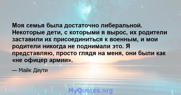 Моя семья была достаточно либеральной. Некоторые дети, с которыми я вырос, их родители заставили их присоединиться к военным, и мои родители никогда не поднимали это. Я представляю, просто глядя на меня, они были как