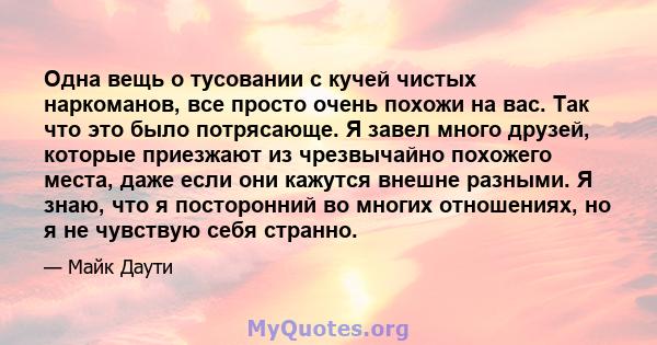 Одна вещь о тусовании с кучей чистых наркоманов, все просто очень похожи на вас. Так что это было потрясающе. Я завел много друзей, которые приезжают из чрезвычайно похожего места, даже если они кажутся внешне разными.