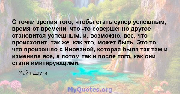 С точки зрения того, чтобы стать супер успешным, время от времени, что -то совершенно другое становится успешным, и, возможно, все, что происходит, так же, как это, может быть. Это то, что произошло с Нирваной, которая