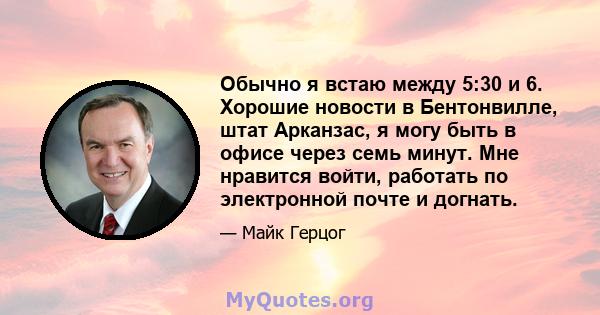 Обычно я встаю между 5:30 и 6. Хорошие новости в Бентонвилле, штат Арканзас, я могу быть в офисе через семь минут. Мне нравится войти, работать по электронной почте и догнать.