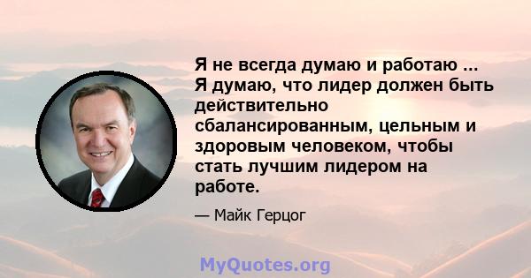 Я не всегда думаю и работаю ... Я думаю, что лидер должен быть действительно сбалансированным, цельным и здоровым человеком, чтобы стать лучшим лидером на работе.