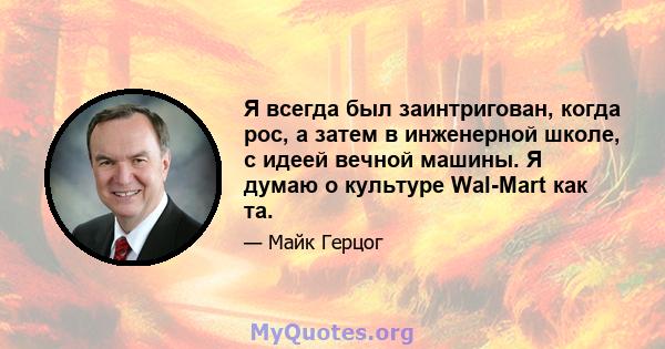 Я всегда был заинтригован, когда рос, а затем в инженерной школе, с идеей вечной машины. Я думаю о культуре Wal-Mart как та.