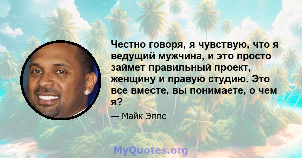 Честно говоря, я чувствую, что я ведущий мужчина, и это просто займет правильный проект, женщину и правую студию. Это все вместе, вы понимаете, о чем я?