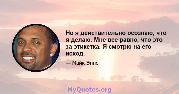 Но я действительно осознаю, что я делаю. Мне все равно, что это за этикетка. Я смотрю на его исход.