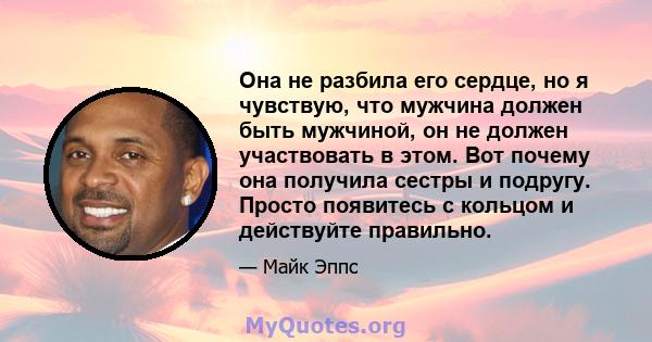 Она не разбила его сердце, но я чувствую, что мужчина должен быть мужчиной, он не должен участвовать в этом. Вот почему она получила сестры и подругу. Просто появитесь с кольцом и действуйте правильно.