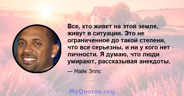 Все, кто живет на этой земле, живут в ситуации. Это не ограниченное до такой степени, что все серьезны, и ни у кого нет личности. Я думаю, что люди умирают, рассказывая анекдоты.