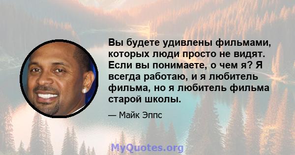 Вы будете удивлены фильмами, которых люди просто не видят. Если вы понимаете, о чем я? Я всегда работаю, и я любитель фильма, но я любитель фильма старой школы.