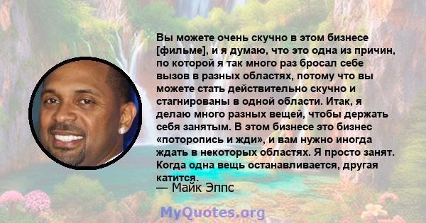 Вы можете очень скучно в этом бизнесе [фильме], и я думаю, что это одна из причин, по которой я так много раз бросал себе вызов в разных областях, потому что вы можете стать действительно скучно и стагнированы в одной