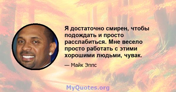 Я достаточно смирен, чтобы подождать и просто расслабиться. Мне весело просто работать с этими хорошими людьми, чувак.