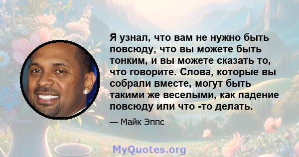 Я узнал, что вам не нужно быть повсюду, что вы можете быть тонким, и вы можете сказать то, что говорите. Слова, которые вы собрали вместе, могут быть такими же веселыми, как падение повсюду или что -то делать.