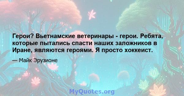 Герои? Вьетнамские ветеринары - герои. Ребята, которые пытались спасти наших заложников в Иране, являются героями. Я просто хоккеист.