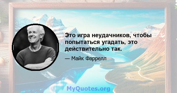 Это игра неудачников, чтобы попытаться угадать, это действительно так.