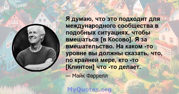 Я думаю, что это подходит для международного сообщества в подобных ситуациях, чтобы вмешаться [в Косово]. Я за вмешательство. На каком -то уровне вы должны сказать, что, по крайней мере, кто -то [Клинтон] что -то делает.