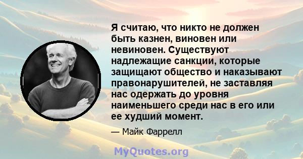 Я считаю, что никто не должен быть казнен, виновен или невиновен. Существуют надлежащие санкции, которые защищают общество и наказывают правонарушителей, не заставляя нас одержать до уровня наименьшего среди нас в его