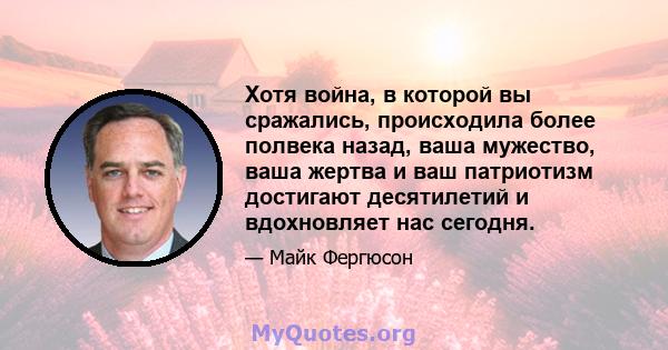 Хотя война, в которой вы сражались, происходила более полвека назад, ваша мужество, ваша жертва и ваш патриотизм достигают десятилетий и вдохновляет нас сегодня.