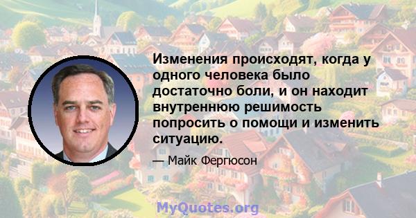 Изменения происходят, когда у одного человека было достаточно боли, и он находит внутреннюю решимость попросить о помощи и изменить ситуацию.