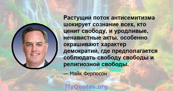 Растущий поток антисемитизма шокирует сознание всех, кто ценит свободу, и уродливые, ненавистные акты, особенно окрашивают характер демократий, где предполагается соблюдать свободу свободы и религиозной свободы.