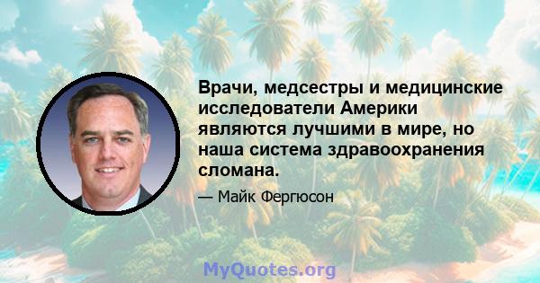 Врачи, медсестры и медицинские исследователи Америки являются лучшими в мире, но наша система здравоохранения сломана.