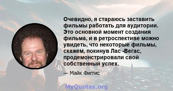 Очевидно, я стараюсь заставить фильмы работать для аудитории. Это основной момент создания фильма, и в ретроспективе можно увидеть, что некоторые фильмы, скажем, покинув Лас -Вегас, продемонстрировали свой собственный