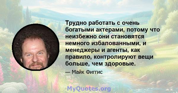 Трудно работать с очень богатыми актерами, потому что неизбежно они становятся немного избалованными, и менеджеры и агенты, как правило, контролируют вещи больше, чем здоровые.