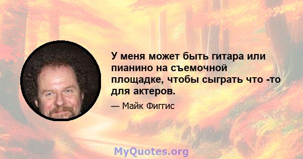 У меня может быть гитара или пианино на съемочной площадке, чтобы сыграть что -то для актеров.