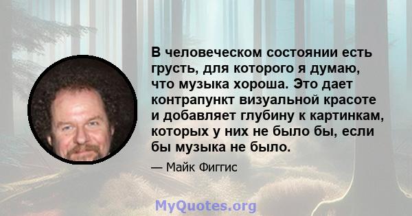 В человеческом состоянии есть грусть, для которого я думаю, что музыка хороша. Это дает контрапункт визуальной красоте и добавляет глубину к картинкам, которых у них не было бы, если бы музыка не было.