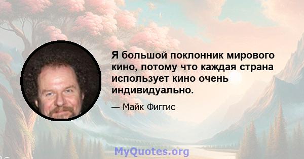 Я большой поклонник мирового кино, потому что каждая страна использует кино очень индивидуально.