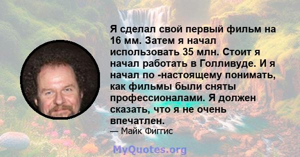 Я сделал свой первый фильм на 16 мм. Затем я начал использовать 35 млн. Стоит я начал работать в Голливуде. И я начал по -настоящему понимать, как фильмы были сняты профессионалами. Я должен сказать, что я не очень