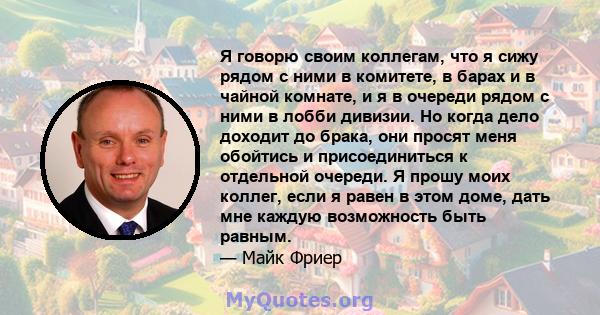 Я говорю своим коллегам, что я сижу рядом с ними в комитете, в барах и в чайной комнате, и я в очереди рядом с ними в лобби дивизии. Но когда дело доходит до брака, они просят меня обойтись и присоединиться к отдельной