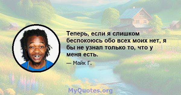 Теперь, если я слишком беспокоюсь обо всех моих нет, я бы не узнал только то, что у меня есть.