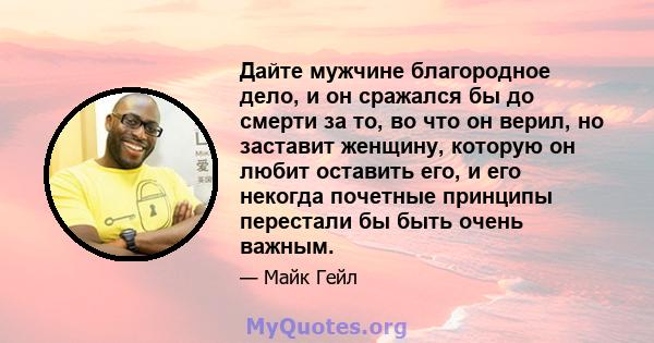 Дайте мужчине благородное дело, и он сражался бы до смерти за то, во что он верил, но заставит женщину, которую он любит оставить его, и его некогда почетные принципы перестали бы быть очень важным.