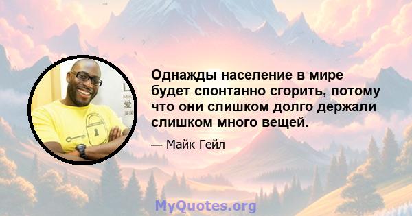 Однажды население в мире будет спонтанно сгорить, потому что они слишком долго держали слишком много вещей.