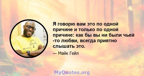 Я говорю вам это по одной причине и только по одной причине: как бы вы ни были чьей -то любви, всегда приятно слышать это.