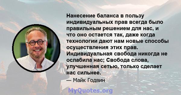 Нанесение баланса в пользу индивидуальных прав всегда было правильным решением для нас, и что оно остается так, даже когда технологии дают нам новые способы осуществления этих прав. Индивидуальная свобода никогда не