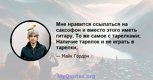 Мне нравится ссылаться на саксофон и вместо этого иметь гитару. То же самое с тарелками; Наличие тарелок и не играть в тарелки.