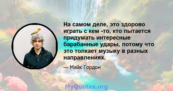 На самом деле, это здорово играть с кем -то, кто пытается придумать интересные барабанные удары, потому что это толкает музыку в разных направлениях.