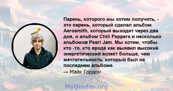 Парень, которого мы хотим получить, - это парень, который сделал альбом Aerosmith, который выходит через два дня, и альбом Chili Peppers и несколько альбомов Pearl Jam. Мы хотим, чтобы кто -то, кто вроде как выявил