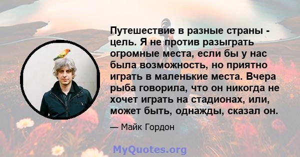 Путешествие в разные страны - цель. Я не против разыграть огромные места, если бы у нас была возможность, но приятно играть в маленькие места. Вчера рыба говорила, что он никогда не хочет играть на стадионах, или, может 