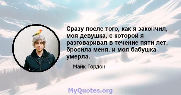 Сразу после того, как я закончил, моя девушка, с которой я разговаривал в течение пяти лет, бросила меня, и моя бабушка умерла.