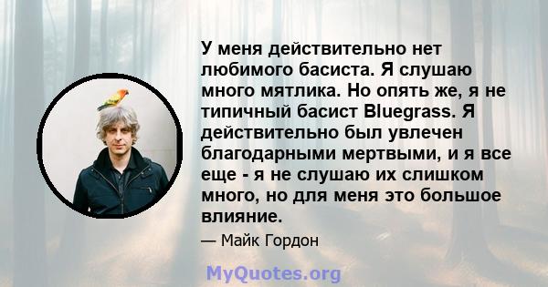 У меня действительно нет любимого басиста. Я слушаю много мятлика. Но опять же, я не типичный басист Bluegrass. Я действительно был увлечен благодарными мертвыми, и я все еще - я не слушаю их слишком много, но для меня