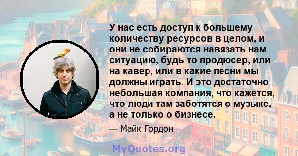 У нас есть доступ к большему количеству ресурсов в целом, и они не собираются навязать нам ситуацию, будь то продюсер, или на кавер, или в какие песни мы должны играть. И это достаточно небольшая компания, что кажется,