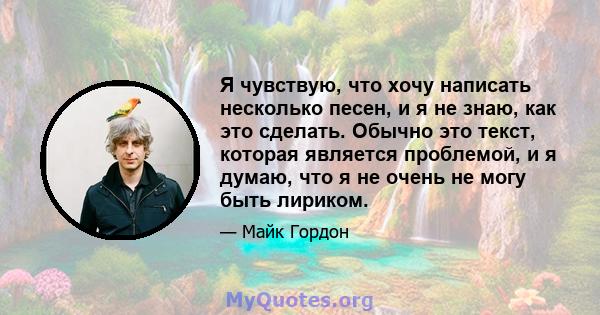 Я чувствую, что хочу написать несколько песен, и я не знаю, как это сделать. Обычно это текст, которая является проблемой, и я думаю, что я не очень не могу быть лириком.